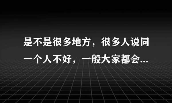 是不是很多地方，很多人说同一个人不好，一般大家都会认为这个人不好是吗？