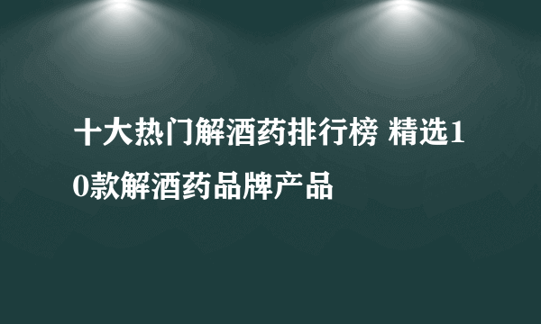 十大热门解酒药排行榜 精选10款解酒药品牌产品