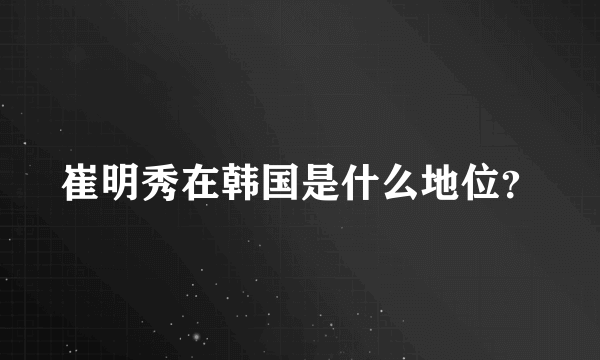 崔明秀在韩国是什么地位？