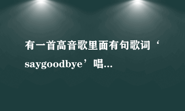 有一首高音歌里面有句歌词‘saygoodbye’唱得很高，不知道是什么歌，知道的请说说