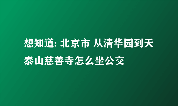 想知道: 北京市 从清华园到天泰山慈善寺怎么坐公交