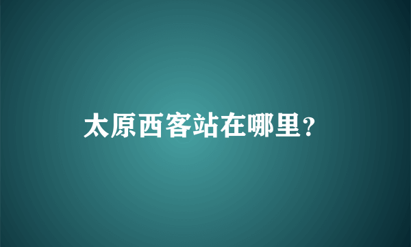 太原西客站在哪里？