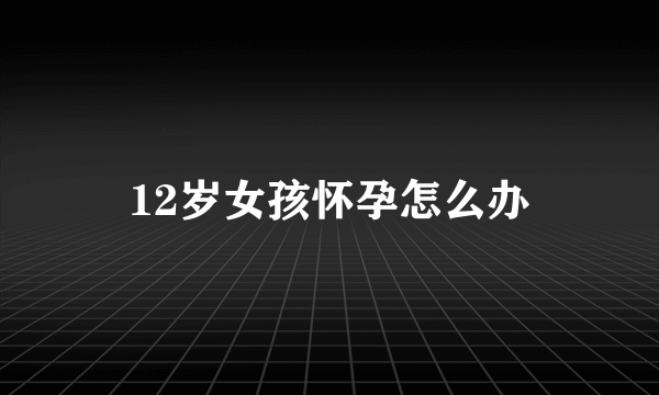 12岁女孩怀孕怎么办