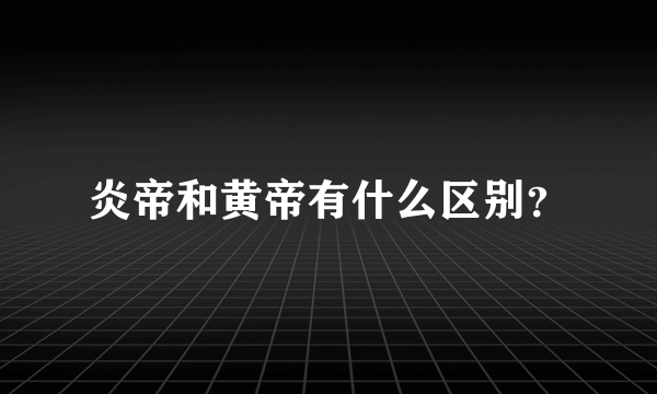 炎帝和黄帝有什么区别？