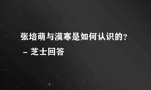 张培萌与漠寒是如何认识的？ - 芝士回答