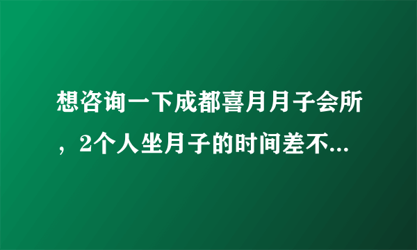 想咨询一下成都喜月月子会所，2个人坐月子的时间差不多 一起定可以优惠么？