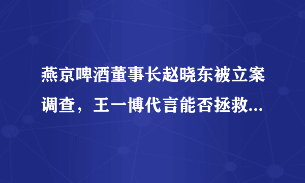 燕京啤酒董事长赵晓东被立案调查，王一博代言能否拯救“老燕京”