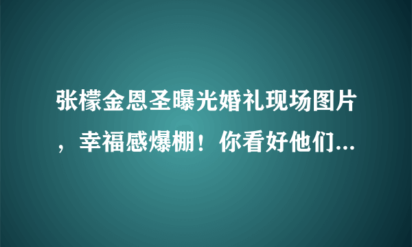 张檬金恩圣曝光婚礼现场图片，幸福感爆棚！你看好他们之间的感情吗？