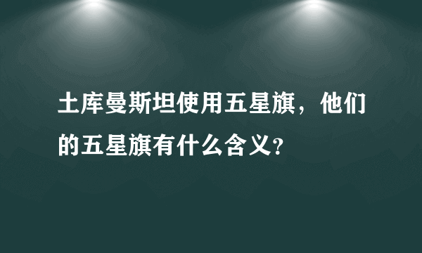 土库曼斯坦使用五星旗，他们的五星旗有什么含义？