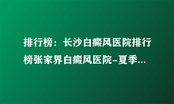 排行榜：长沙白癜风医院排行榜张家界白癜风医院-夏季预防白癜风扩散的好方法