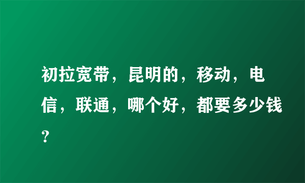 初拉宽带，昆明的，移动，电信，联通，哪个好，都要多少钱？