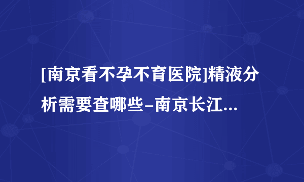 [南京看不孕不育医院]精液分析需要查哪些-南京长江不孕不育医院