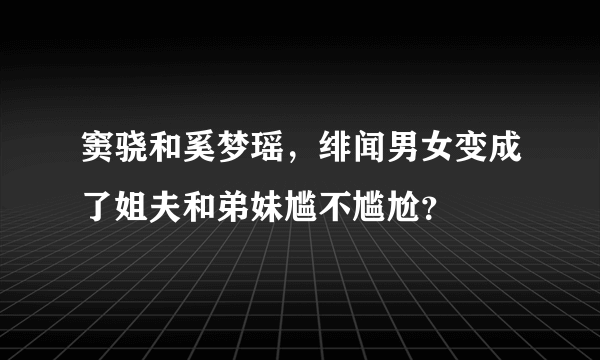 窦骁和奚梦瑶，绯闻男女变成了姐夫和弟妹尴不尴尬？