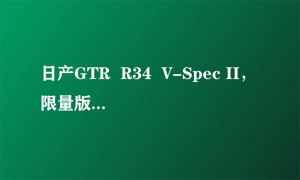 日产GTR  R34  V-Spec II，限量版只为满足收藏者的爱好