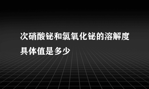 次硝酸铋和氯氧化铋的溶解度具体值是多少