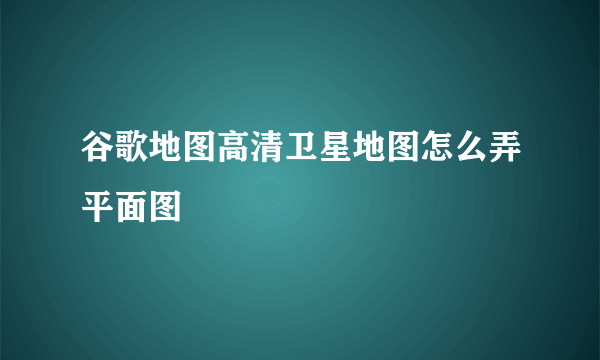 谷歌地图高清卫星地图怎么弄平面图