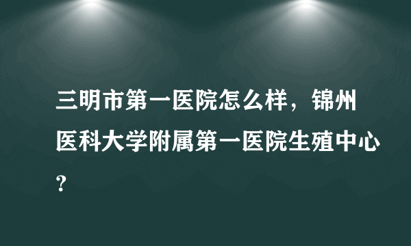 三明市第一医院怎么样，锦州医科大学附属第一医院生殖中心？