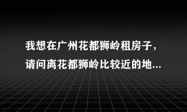 我想在广州花都狮岭租房子，请问离花都狮岭比较近的地方有哪些，最好不要离的太远了