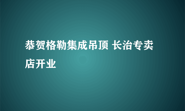 恭贺格勒集成吊顶 长治专卖店开业