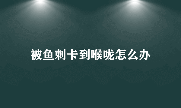 被鱼刺卡到喉咙怎么办