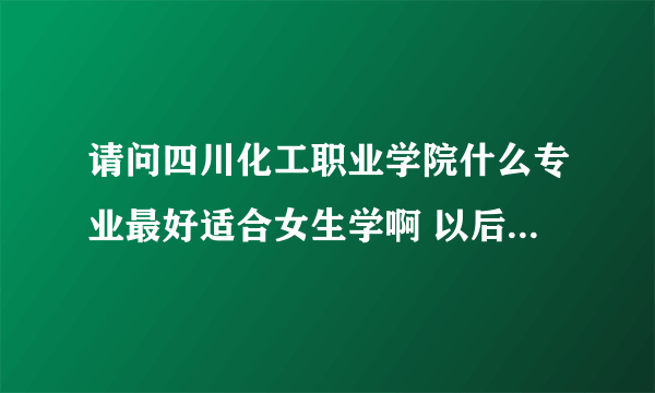 请问四川化工职业学院什么专业最好适合女生学啊 以后也好就业的 谢谢