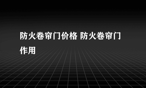 防火卷帘门价格 防火卷帘门作用