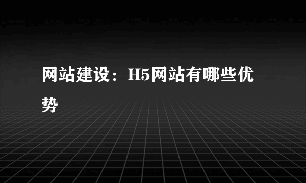 网站建设：H5网站有哪些优势