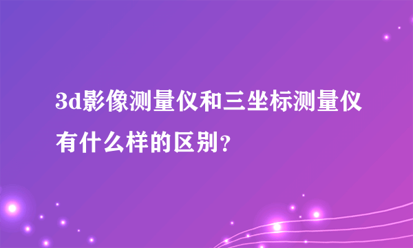 3d影像测量仪和三坐标测量仪有什么样的区别？