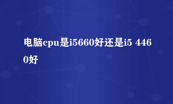 电脑cpu是i5660好还是i5 4460好