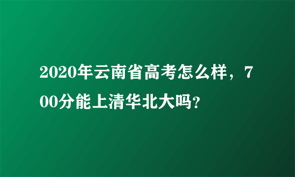 2020年云南省高考怎么样，700分能上清华北大吗？