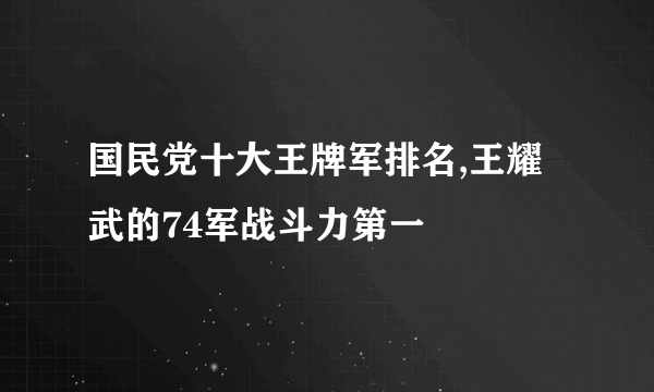 国民党十大王牌军排名,王耀武的74军战斗力第一