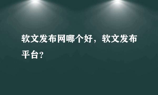 软文发布网哪个好，软文发布平台？