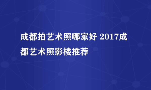 成都拍艺术照哪家好 2017成都艺术照影楼推荐