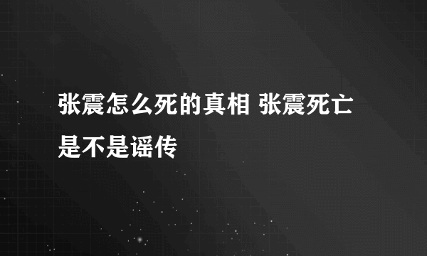 张震怎么死的真相 张震死亡是不是谣传