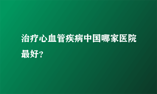 治疗心血管疾病中国哪家医院最好？