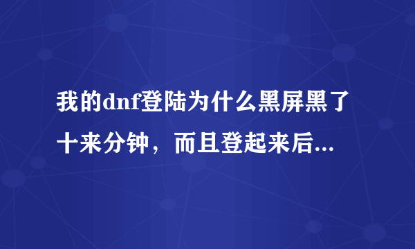 我的dnf登陆为什么黑屏黑了十来分钟，而且登起来后还显示网络中断。就算登进去也十分的卡？