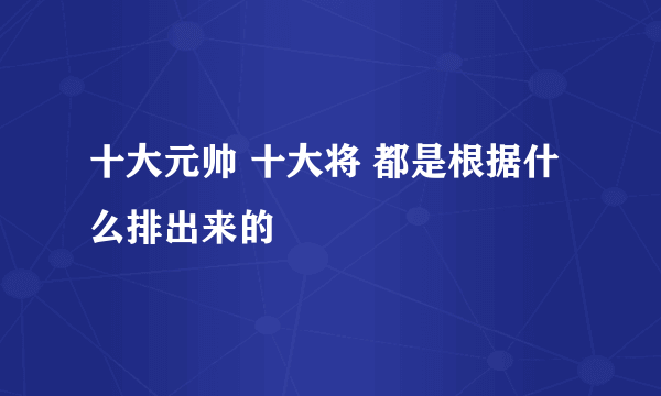 十大元帅 十大将 都是根据什么排出来的