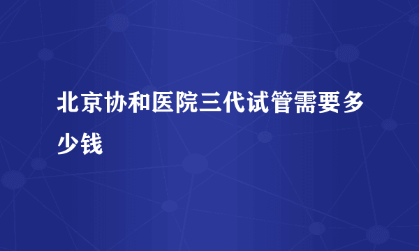 北京协和医院三代试管需要多少钱