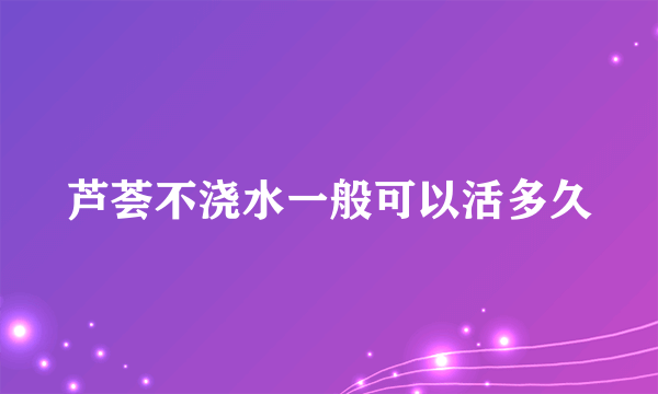 芦荟不浇水一般可以活多久