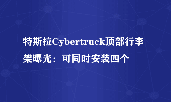 特斯拉Cybertruck顶部行李架曝光：可同时安装四个