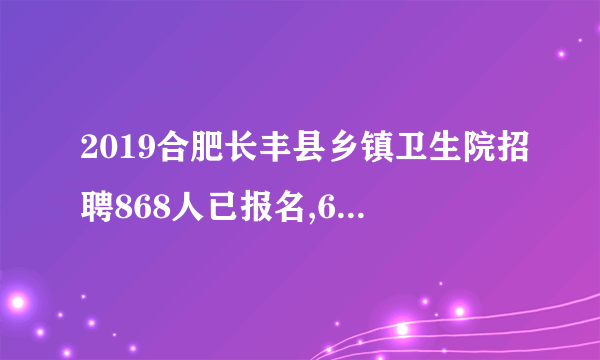 2019合肥长丰县乡镇卫生院招聘868人已报名,601人通过审核（截止9月27日12时）