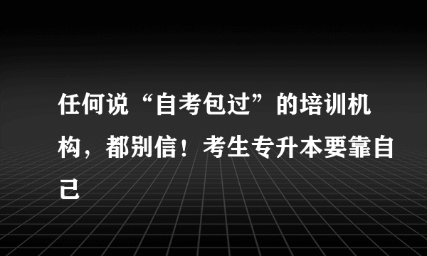 任何说“自考包过”的培训机构，都别信！考生专升本要靠自己