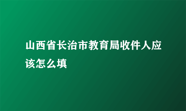 山西省长治市教育局收件人应该怎么填