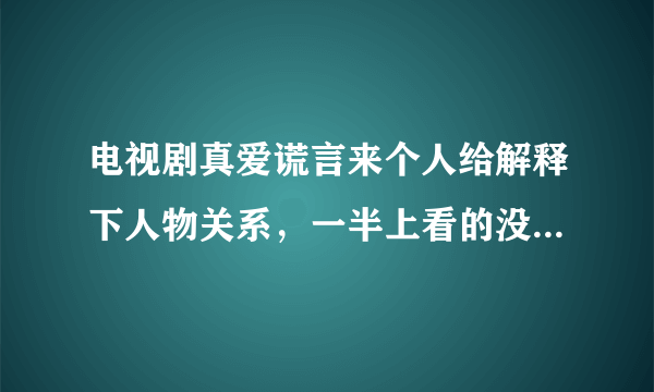 电视剧真爱谎言来个人给解释下人物关系，一半上看的没看明白呢