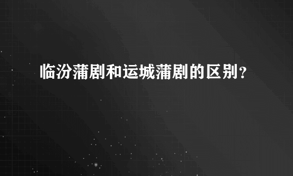 临汾蒲剧和运城蒲剧的区别？