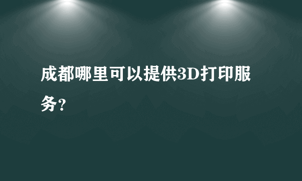 成都哪里可以提供3D打印服务？