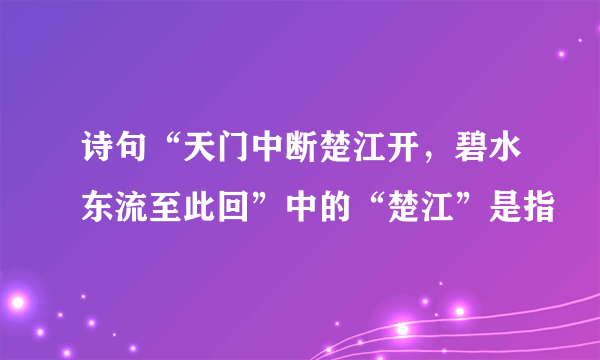 诗句“天门中断楚江开，碧水东流至此回”中的“楚江”是指