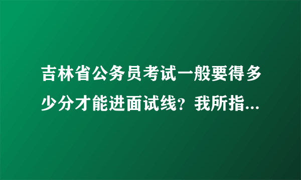 吉林省公务员考试一般要得多少分才能进面试线？我所指的是行测、申论2个科目的分数。