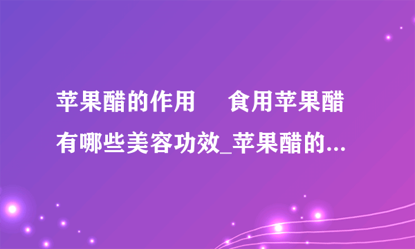 苹果醋的作用	 食用苹果醋有哪些美容功效_苹果醋的作用是什么_苹果醋的美容功效有哪些