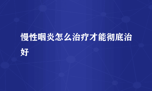 慢性咽炎怎么治疗才能彻底治好